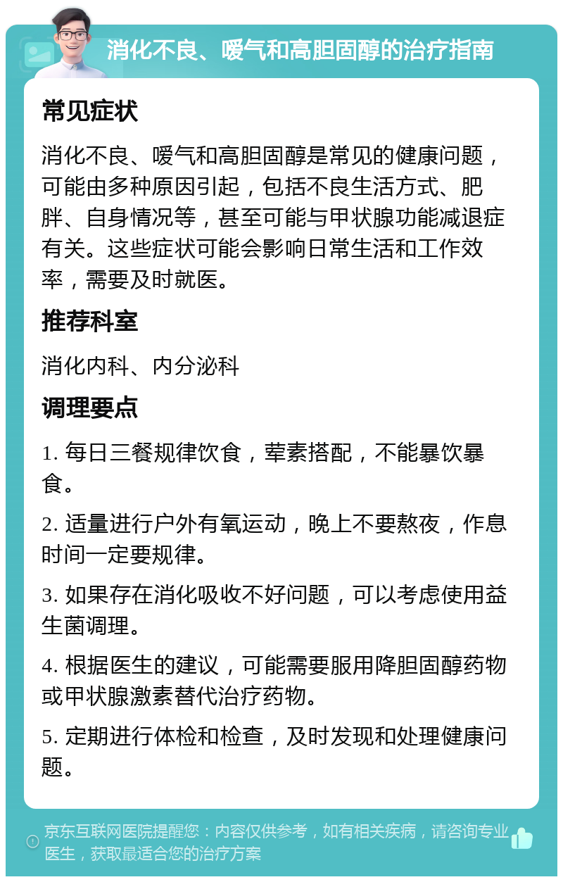 消化不良、嗳气和高胆固醇的治疗指南 常见症状 消化不良、嗳气和高胆固醇是常见的健康问题，可能由多种原因引起，包括不良生活方式、肥胖、自身情况等，甚至可能与甲状腺功能减退症有关。这些症状可能会影响日常生活和工作效率，需要及时就医。 推荐科室 消化内科、内分泌科 调理要点 1. 每日三餐规律饮食，荤素搭配，不能暴饮暴食。 2. 适量进行户外有氧运动，晚上不要熬夜，作息时间一定要规律。 3. 如果存在消化吸收不好问题，可以考虑使用益生菌调理。 4. 根据医生的建议，可能需要服用降胆固醇药物或甲状腺激素替代治疗药物。 5. 定期进行体检和检查，及时发现和处理健康问题。