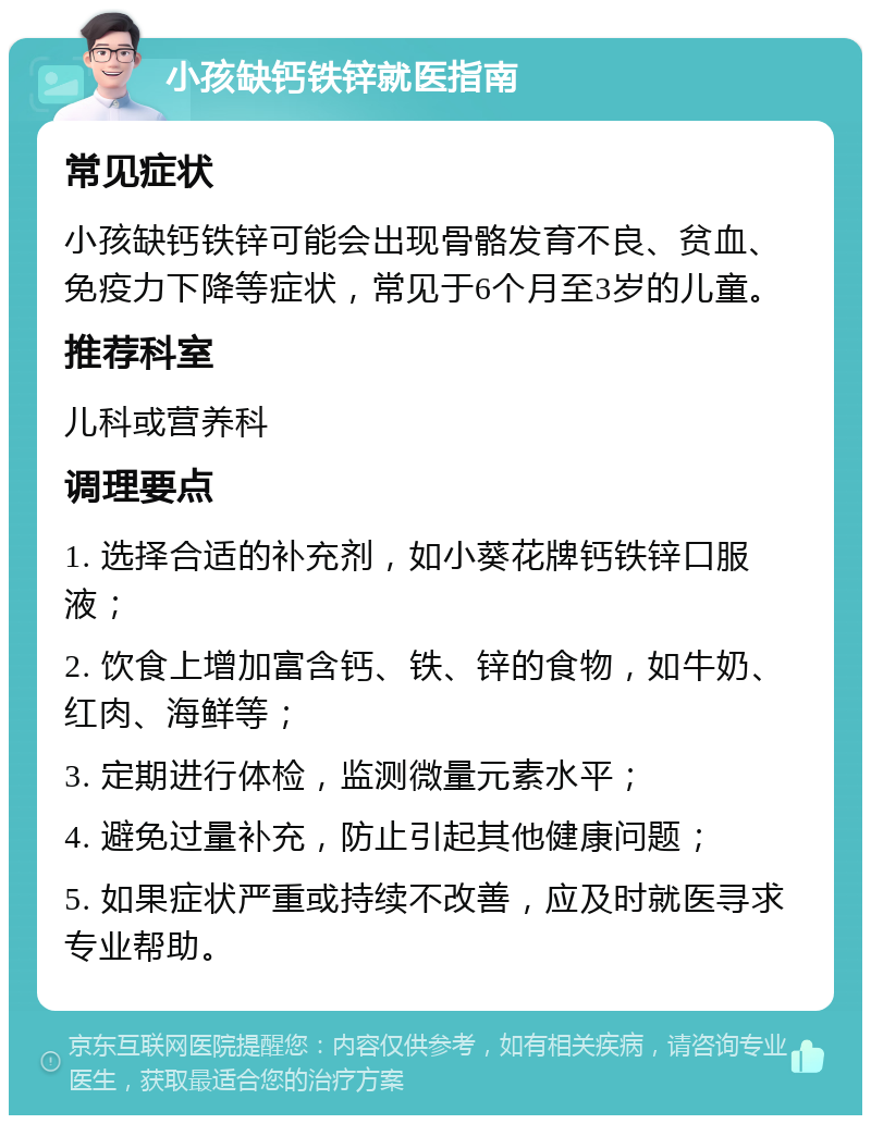 小孩缺钙铁锌就医指南 常见症状 小孩缺钙铁锌可能会出现骨骼发育不良、贫血、免疫力下降等症状，常见于6个月至3岁的儿童。 推荐科室 儿科或营养科 调理要点 1. 选择合适的补充剂，如小葵花牌钙铁锌口服液； 2. 饮食上增加富含钙、铁、锌的食物，如牛奶、红肉、海鲜等； 3. 定期进行体检，监测微量元素水平； 4. 避免过量补充，防止引起其他健康问题； 5. 如果症状严重或持续不改善，应及时就医寻求专业帮助。