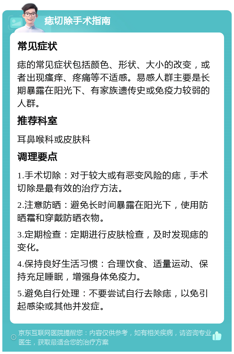 痣切除手术指南 常见症状 痣的常见症状包括颜色、形状、大小的改变，或者出现瘙痒、疼痛等不适感。易感人群主要是长期暴露在阳光下、有家族遗传史或免疫力较弱的人群。 推荐科室 耳鼻喉科或皮肤科 调理要点 1.手术切除：对于较大或有恶变风险的痣，手术切除是最有效的治疗方法。 2.注意防晒：避免长时间暴露在阳光下，使用防晒霜和穿戴防晒衣物。 3.定期检查：定期进行皮肤检查，及时发现痣的变化。 4.保持良好生活习惯：合理饮食、适量运动、保持充足睡眠，增强身体免疫力。 5.避免自行处理：不要尝试自行去除痣，以免引起感染或其他并发症。