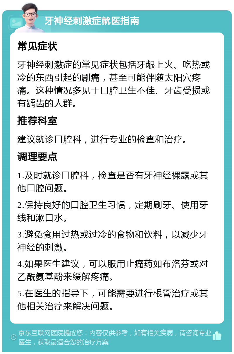 牙神经刺激症就医指南 常见症状 牙神经刺激症的常见症状包括牙龈上火、吃热或冷的东西引起的剧痛，甚至可能伴随太阳穴疼痛。这种情况多见于口腔卫生不佳、牙齿受损或有龋齿的人群。 推荐科室 建议就诊口腔科，进行专业的检查和治疗。 调理要点 1.及时就诊口腔科，检查是否有牙神经裸露或其他口腔问题。 2.保持良好的口腔卫生习惯，定期刷牙、使用牙线和漱口水。 3.避免食用过热或过冷的食物和饮料，以减少牙神经的刺激。 4.如果医生建议，可以服用止痛药如布洛芬或对乙酰氨基酚来缓解疼痛。 5.在医生的指导下，可能需要进行根管治疗或其他相关治疗来解决问题。