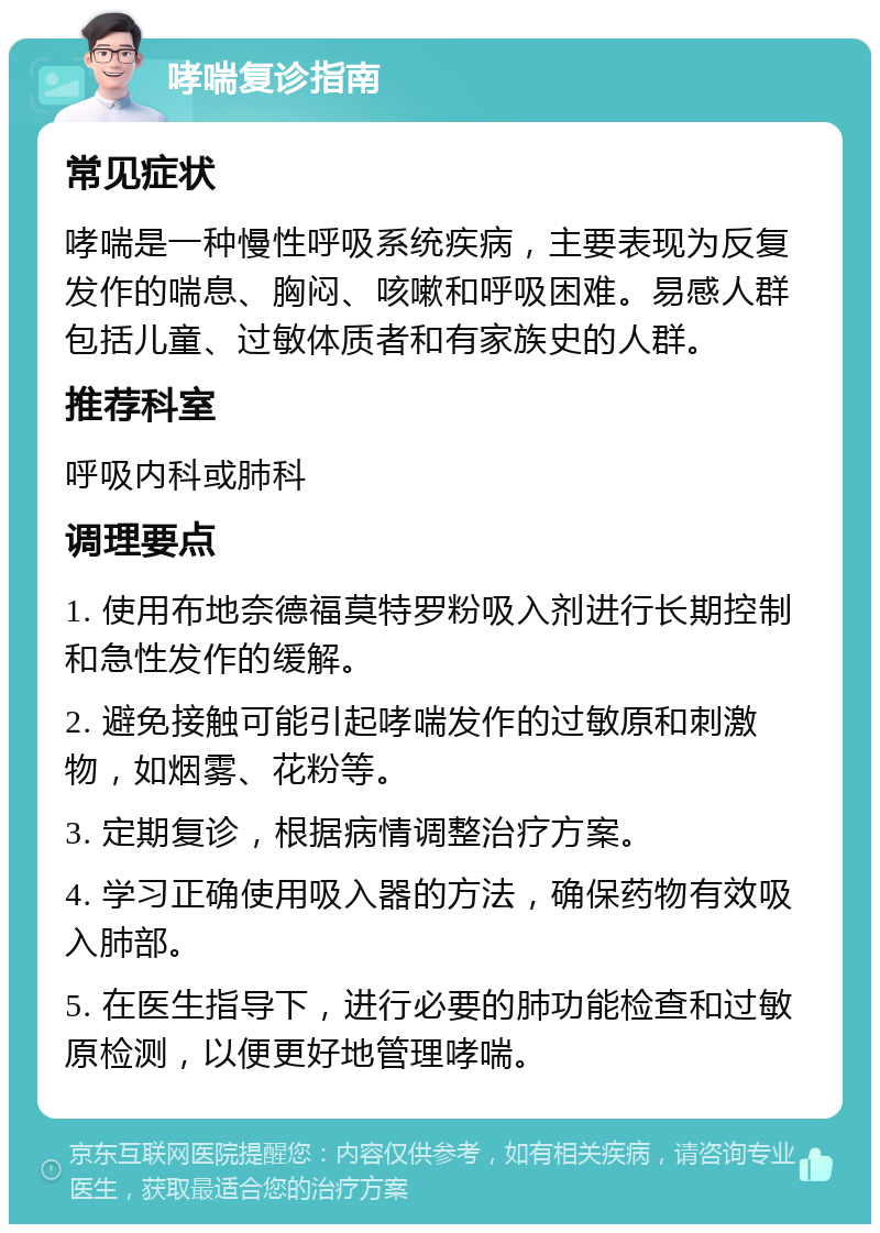 哮喘复诊指南 常见症状 哮喘是一种慢性呼吸系统疾病，主要表现为反复发作的喘息、胸闷、咳嗽和呼吸困难。易感人群包括儿童、过敏体质者和有家族史的人群。 推荐科室 呼吸内科或肺科 调理要点 1. 使用布地奈德福莫特罗粉吸入剂进行长期控制和急性发作的缓解。 2. 避免接触可能引起哮喘发作的过敏原和刺激物，如烟雾、花粉等。 3. 定期复诊，根据病情调整治疗方案。 4. 学习正确使用吸入器的方法，确保药物有效吸入肺部。 5. 在医生指导下，进行必要的肺功能检查和过敏原检测，以便更好地管理哮喘。