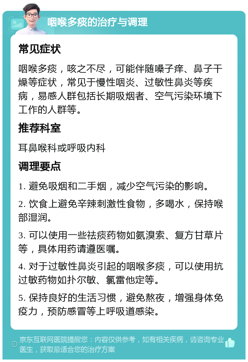 咽喉多痰的治疗与调理 常见症状 咽喉多痰，咳之不尽，可能伴随嗓子痒、鼻子干燥等症状，常见于慢性咽炎、过敏性鼻炎等疾病，易感人群包括长期吸烟者、空气污染环境下工作的人群等。 推荐科室 耳鼻喉科或呼吸内科 调理要点 1. 避免吸烟和二手烟，减少空气污染的影响。 2. 饮食上避免辛辣刺激性食物，多喝水，保持喉部湿润。 3. 可以使用一些祛痰药物如氨溴索、复方甘草片等，具体用药请遵医嘱。 4. 对于过敏性鼻炎引起的咽喉多痰，可以使用抗过敏药物如扑尔敏、氯雷他定等。 5. 保持良好的生活习惯，避免熬夜，增强身体免疫力，预防感冒等上呼吸道感染。