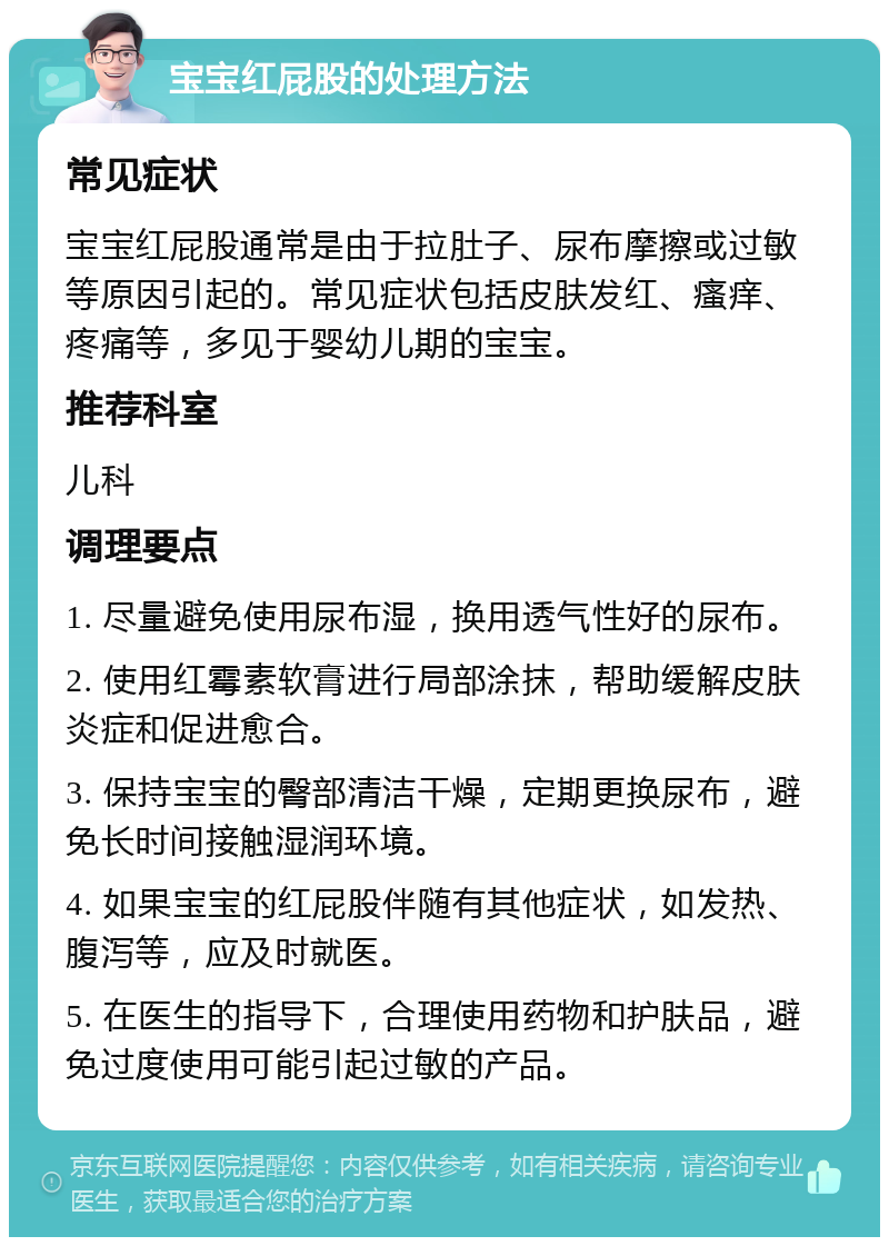 宝宝红屁股的处理方法 常见症状 宝宝红屁股通常是由于拉肚子、尿布摩擦或过敏等原因引起的。常见症状包括皮肤发红、瘙痒、疼痛等，多见于婴幼儿期的宝宝。 推荐科室 儿科 调理要点 1. 尽量避免使用尿布湿，换用透气性好的尿布。 2. 使用红霉素软膏进行局部涂抹，帮助缓解皮肤炎症和促进愈合。 3. 保持宝宝的臀部清洁干燥，定期更换尿布，避免长时间接触湿润环境。 4. 如果宝宝的红屁股伴随有其他症状，如发热、腹泻等，应及时就医。 5. 在医生的指导下，合理使用药物和护肤品，避免过度使用可能引起过敏的产品。