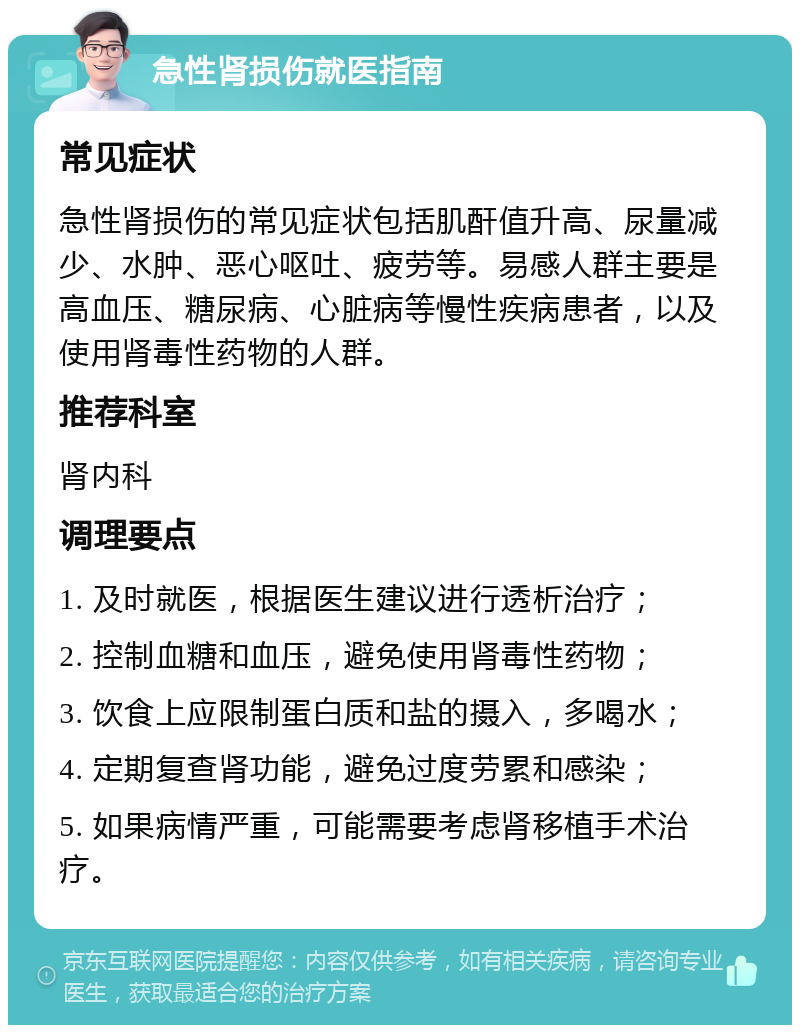 急性肾损伤就医指南 常见症状 急性肾损伤的常见症状包括肌酐值升高、尿量减少、水肿、恶心呕吐、疲劳等。易感人群主要是高血压、糖尿病、心脏病等慢性疾病患者，以及使用肾毒性药物的人群。 推荐科室 肾内科 调理要点 1. 及时就医，根据医生建议进行透析治疗； 2. 控制血糖和血压，避免使用肾毒性药物； 3. 饮食上应限制蛋白质和盐的摄入，多喝水； 4. 定期复查肾功能，避免过度劳累和感染； 5. 如果病情严重，可能需要考虑肾移植手术治疗。