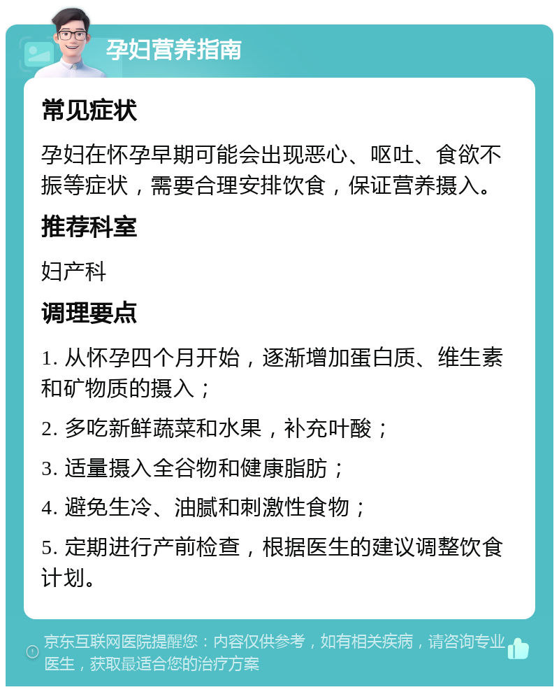 孕妇营养指南 常见症状 孕妇在怀孕早期可能会出现恶心、呕吐、食欲不振等症状，需要合理安排饮食，保证营养摄入。 推荐科室 妇产科 调理要点 1. 从怀孕四个月开始，逐渐增加蛋白质、维生素和矿物质的摄入； 2. 多吃新鲜蔬菜和水果，补充叶酸； 3. 适量摄入全谷物和健康脂肪； 4. 避免生冷、油腻和刺激性食物； 5. 定期进行产前检查，根据医生的建议调整饮食计划。