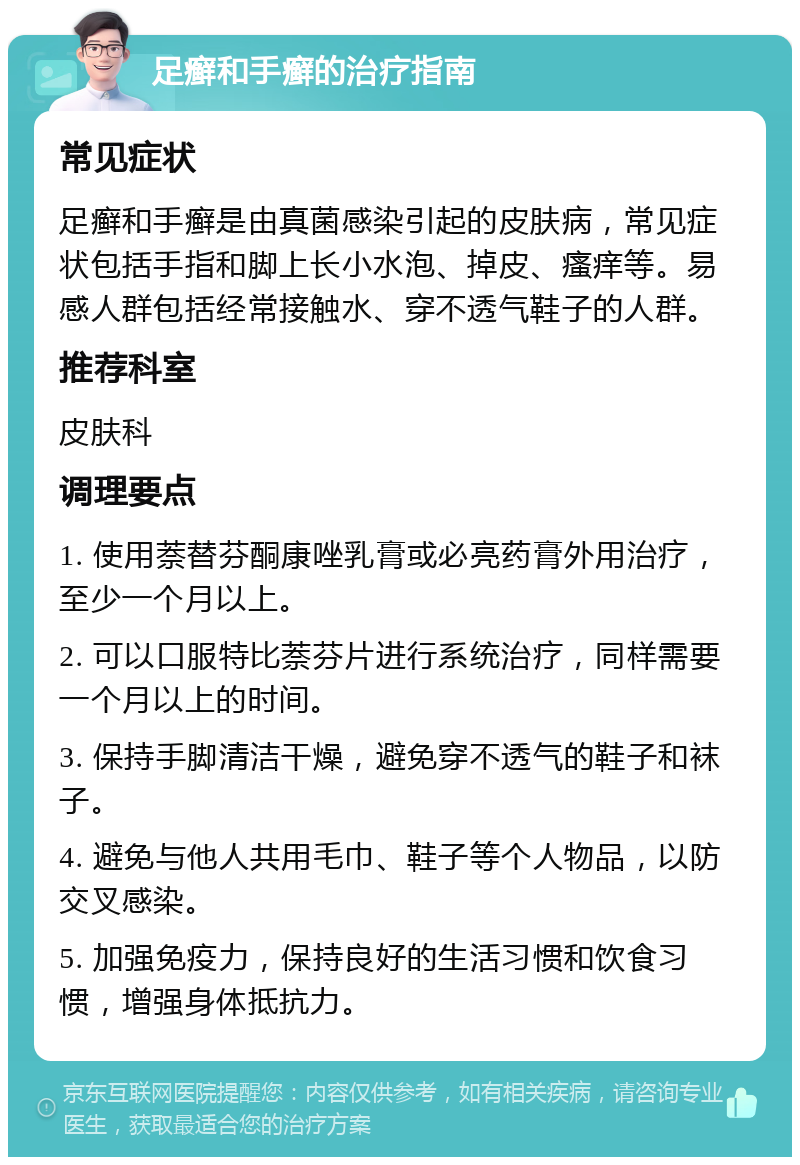 足癣和手癣的治疗指南 常见症状 足癣和手癣是由真菌感染引起的皮肤病，常见症状包括手指和脚上长小水泡、掉皮、瘙痒等。易感人群包括经常接触水、穿不透气鞋子的人群。 推荐科室 皮肤科 调理要点 1. 使用萘替芬酮康唑乳膏或必亮药膏外用治疗，至少一个月以上。 2. 可以口服特比萘芬片进行系统治疗，同样需要一个月以上的时间。 3. 保持手脚清洁干燥，避免穿不透气的鞋子和袜子。 4. 避免与他人共用毛巾、鞋子等个人物品，以防交叉感染。 5. 加强免疫力，保持良好的生活习惯和饮食习惯，增强身体抵抗力。