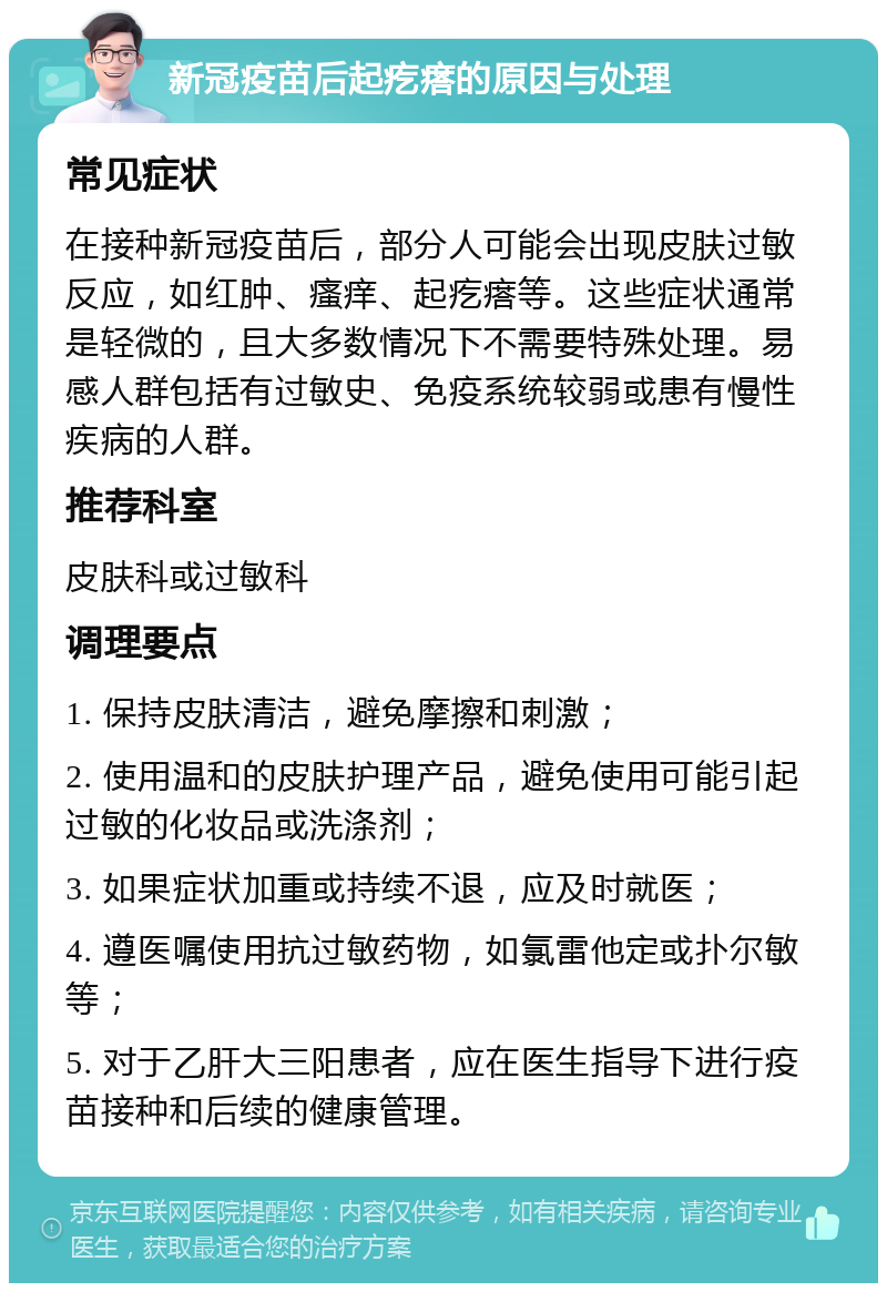 新冠疫苗后起疙瘩的原因与处理 常见症状 在接种新冠疫苗后，部分人可能会出现皮肤过敏反应，如红肿、瘙痒、起疙瘩等。这些症状通常是轻微的，且大多数情况下不需要特殊处理。易感人群包括有过敏史、免疫系统较弱或患有慢性疾病的人群。 推荐科室 皮肤科或过敏科 调理要点 1. 保持皮肤清洁，避免摩擦和刺激； 2. 使用温和的皮肤护理产品，避免使用可能引起过敏的化妆品或洗涤剂； 3. 如果症状加重或持续不退，应及时就医； 4. 遵医嘱使用抗过敏药物，如氯雷他定或扑尔敏等； 5. 对于乙肝大三阳患者，应在医生指导下进行疫苗接种和后续的健康管理。