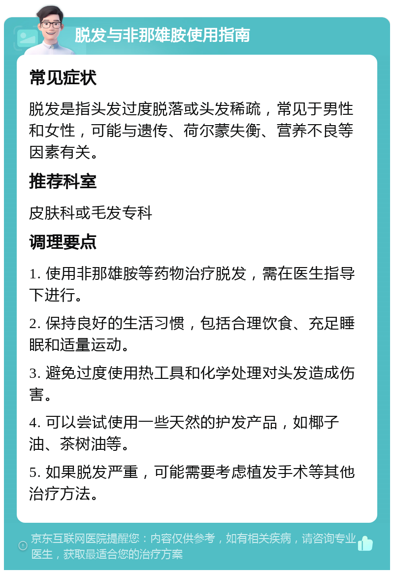 脱发与非那雄胺使用指南 常见症状 脱发是指头发过度脱落或头发稀疏，常见于男性和女性，可能与遗传、荷尔蒙失衡、营养不良等因素有关。 推荐科室 皮肤科或毛发专科 调理要点 1. 使用非那雄胺等药物治疗脱发，需在医生指导下进行。 2. 保持良好的生活习惯，包括合理饮食、充足睡眠和适量运动。 3. 避免过度使用热工具和化学处理对头发造成伤害。 4. 可以尝试使用一些天然的护发产品，如椰子油、茶树油等。 5. 如果脱发严重，可能需要考虑植发手术等其他治疗方法。