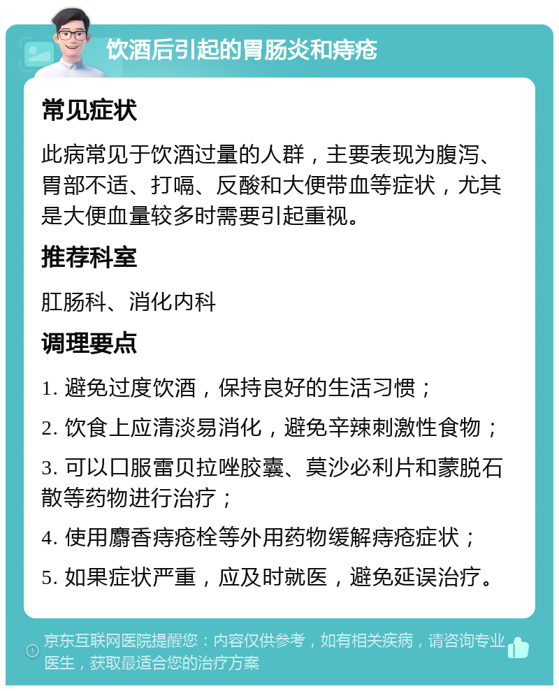 饮酒后引起的胃肠炎和痔疮 常见症状 此病常见于饮酒过量的人群，主要表现为腹泻、胃部不适、打嗝、反酸和大便带血等症状，尤其是大便血量较多时需要引起重视。 推荐科室 肛肠科、消化内科 调理要点 1. 避免过度饮酒，保持良好的生活习惯； 2. 饮食上应清淡易消化，避免辛辣刺激性食物； 3. 可以口服雷贝拉唑胶囊、莫沙必利片和蒙脱石散等药物进行治疗； 4. 使用麝香痔疮栓等外用药物缓解痔疮症状； 5. 如果症状严重，应及时就医，避免延误治疗。