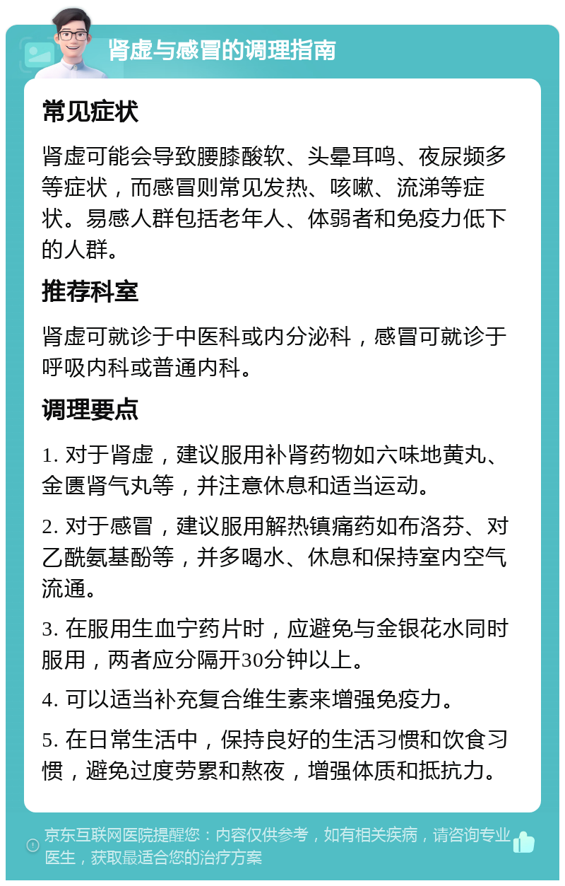 肾虚与感冒的调理指南 常见症状 肾虚可能会导致腰膝酸软、头晕耳鸣、夜尿频多等症状，而感冒则常见发热、咳嗽、流涕等症状。易感人群包括老年人、体弱者和免疫力低下的人群。 推荐科室 肾虚可就诊于中医科或内分泌科，感冒可就诊于呼吸内科或普通内科。 调理要点 1. 对于肾虚，建议服用补肾药物如六味地黄丸、金匮肾气丸等，并注意休息和适当运动。 2. 对于感冒，建议服用解热镇痛药如布洛芬、对乙酰氨基酚等，并多喝水、休息和保持室内空气流通。 3. 在服用生血宁药片时，应避免与金银花水同时服用，两者应分隔开30分钟以上。 4. 可以适当补充复合维生素来增强免疫力。 5. 在日常生活中，保持良好的生活习惯和饮食习惯，避免过度劳累和熬夜，增强体质和抵抗力。