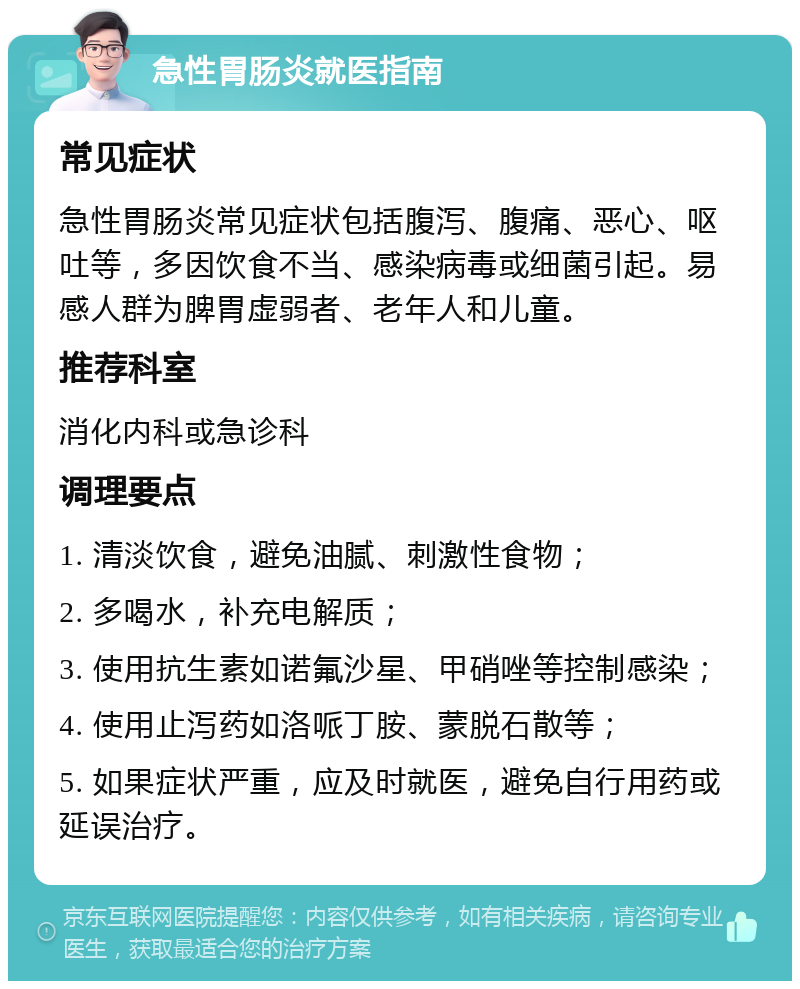 急性胃肠炎就医指南 常见症状 急性胃肠炎常见症状包括腹泻、腹痛、恶心、呕吐等，多因饮食不当、感染病毒或细菌引起。易感人群为脾胃虚弱者、老年人和儿童。 推荐科室 消化内科或急诊科 调理要点 1. 清淡饮食，避免油腻、刺激性食物； 2. 多喝水，补充电解质； 3. 使用抗生素如诺氟沙星、甲硝唑等控制感染； 4. 使用止泻药如洛哌丁胺、蒙脱石散等； 5. 如果症状严重，应及时就医，避免自行用药或延误治疗。