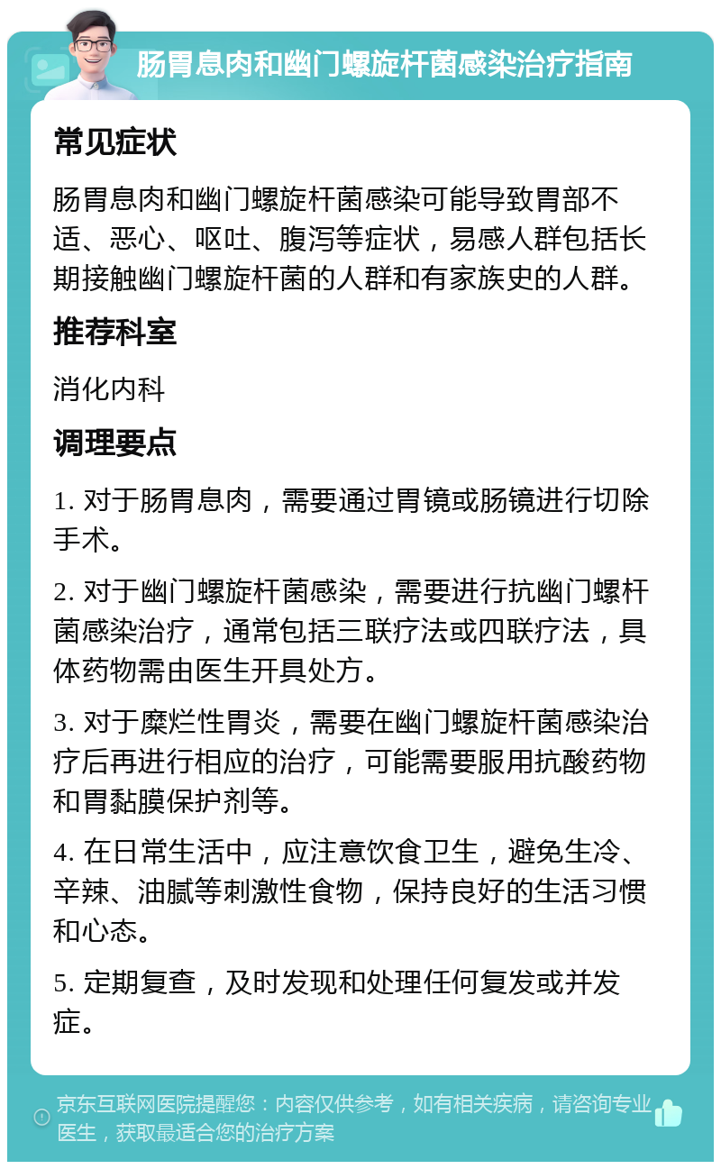 肠胃息肉和幽门螺旋杆菌感染治疗指南 常见症状 肠胃息肉和幽门螺旋杆菌感染可能导致胃部不适、恶心、呕吐、腹泻等症状，易感人群包括长期接触幽门螺旋杆菌的人群和有家族史的人群。 推荐科室 消化内科 调理要点 1. 对于肠胃息肉，需要通过胃镜或肠镜进行切除手术。 2. 对于幽门螺旋杆菌感染，需要进行抗幽门螺杆菌感染治疗，通常包括三联疗法或四联疗法，具体药物需由医生开具处方。 3. 对于糜烂性胃炎，需要在幽门螺旋杆菌感染治疗后再进行相应的治疗，可能需要服用抗酸药物和胃黏膜保护剂等。 4. 在日常生活中，应注意饮食卫生，避免生冷、辛辣、油腻等刺激性食物，保持良好的生活习惯和心态。 5. 定期复查，及时发现和处理任何复发或并发症。