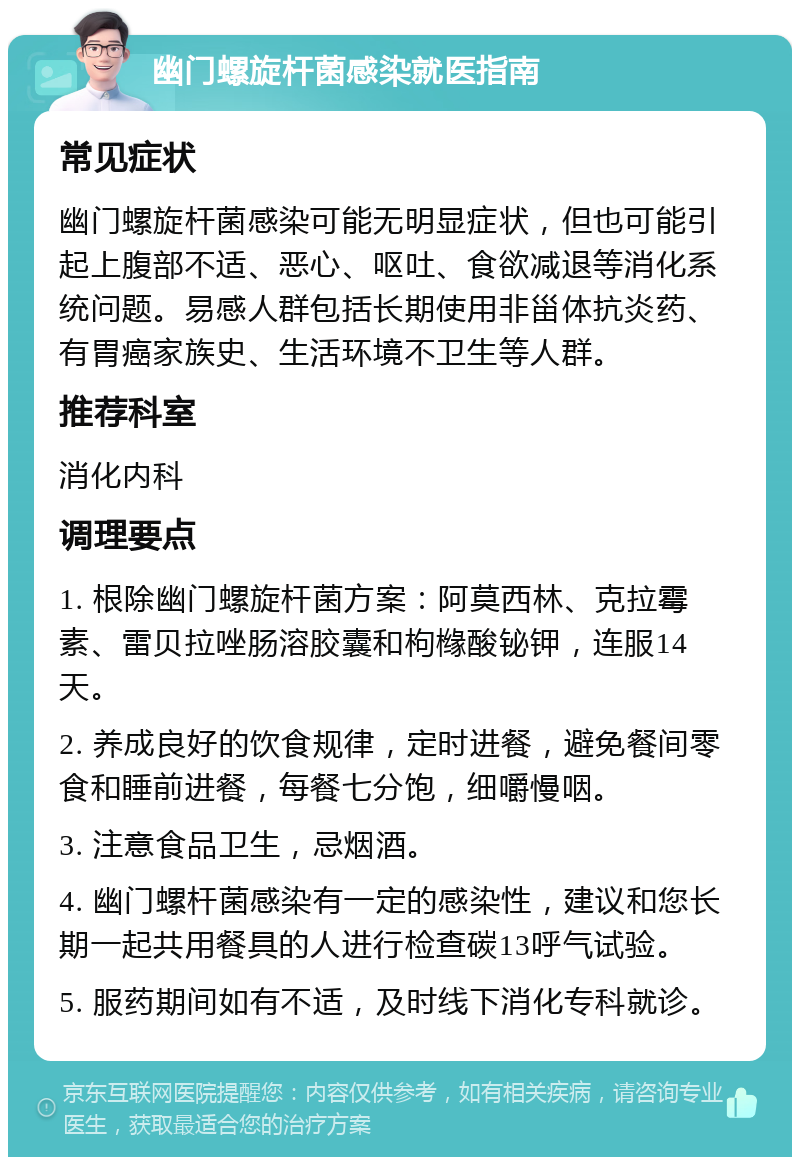 幽门螺旋杆菌感染就医指南 常见症状 幽门螺旋杆菌感染可能无明显症状，但也可能引起上腹部不适、恶心、呕吐、食欲减退等消化系统问题。易感人群包括长期使用非甾体抗炎药、有胃癌家族史、生活环境不卫生等人群。 推荐科室 消化内科 调理要点 1. 根除幽门螺旋杆菌方案：阿莫西林、克拉霉素、雷贝拉唑肠溶胶囊和枸橼酸铋钾，连服14天。 2. 养成良好的饮食规律，定时进餐，避免餐间零食和睡前进餐，每餐七分饱，细嚼慢咽。 3. 注意食品卫生，忌烟酒。 4. 幽门螺杆菌感染有一定的感染性，建议和您长期一起共用餐具的人进行检查碳13呼气试验。 5. 服药期间如有不适，及时线下消化专科就诊。