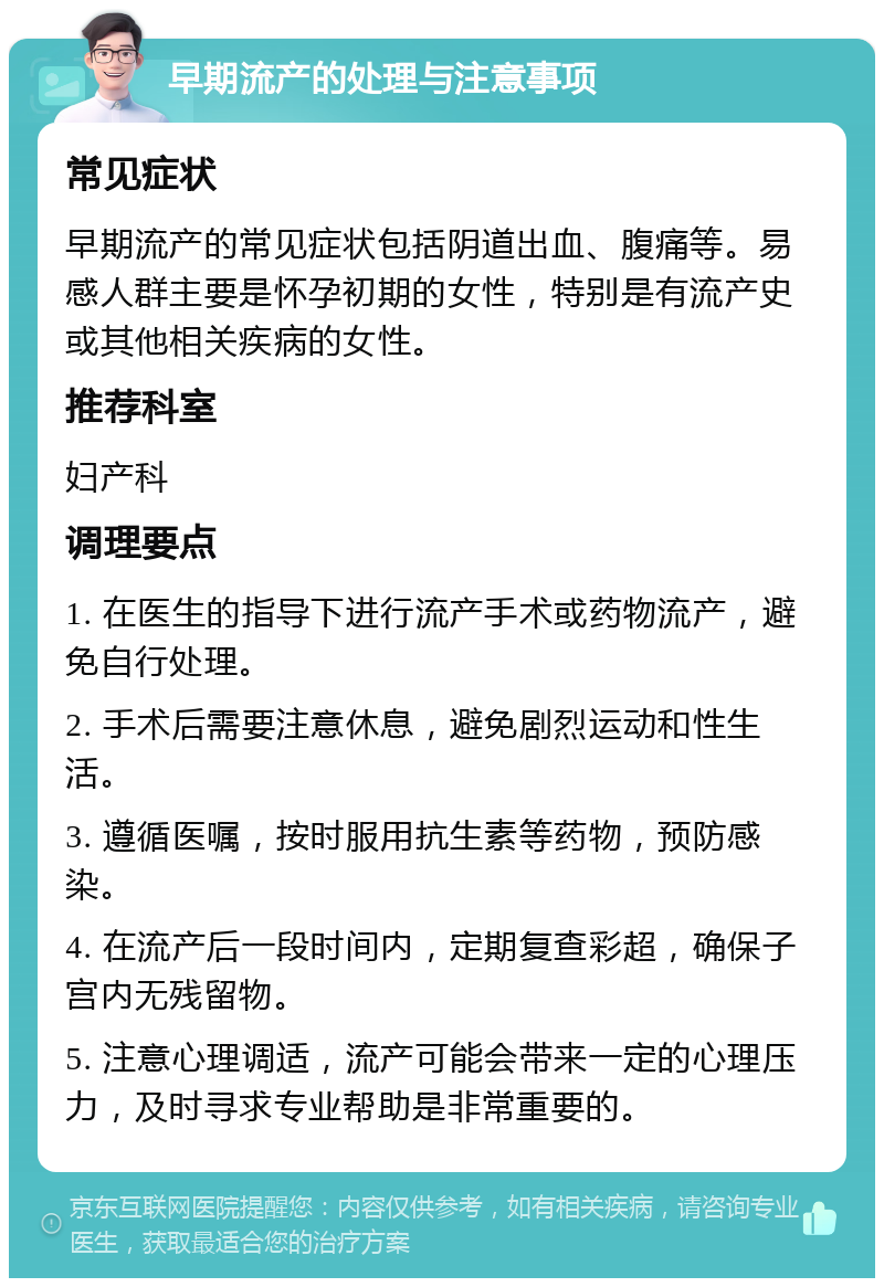 早期流产的处理与注意事项 常见症状 早期流产的常见症状包括阴道出血、腹痛等。易感人群主要是怀孕初期的女性，特别是有流产史或其他相关疾病的女性。 推荐科室 妇产科 调理要点 1. 在医生的指导下进行流产手术或药物流产，避免自行处理。 2. 手术后需要注意休息，避免剧烈运动和性生活。 3. 遵循医嘱，按时服用抗生素等药物，预防感染。 4. 在流产后一段时间内，定期复查彩超，确保子宫内无残留物。 5. 注意心理调适，流产可能会带来一定的心理压力，及时寻求专业帮助是非常重要的。