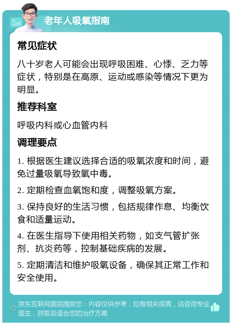 老年人吸氧指南 常见症状 八十岁老人可能会出现呼吸困难、心悸、乏力等症状，特别是在高原、运动或感染等情况下更为明显。 推荐科室 呼吸内科或心血管内科 调理要点 1. 根据医生建议选择合适的吸氧浓度和时间，避免过量吸氧导致氧中毒。 2. 定期检查血氧饱和度，调整吸氧方案。 3. 保持良好的生活习惯，包括规律作息、均衡饮食和适量运动。 4. 在医生指导下使用相关药物，如支气管扩张剂、抗炎药等，控制基础疾病的发展。 5. 定期清洁和维护吸氧设备，确保其正常工作和安全使用。