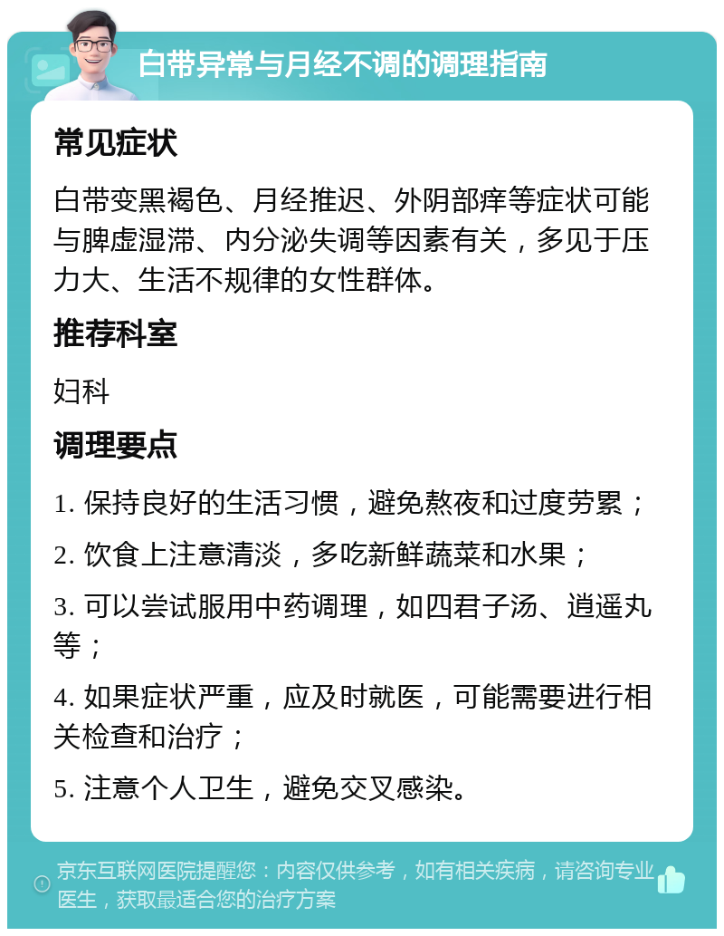 白带异常与月经不调的调理指南 常见症状 白带变黑褐色、月经推迟、外阴部痒等症状可能与脾虚湿滞、内分泌失调等因素有关，多见于压力大、生活不规律的女性群体。 推荐科室 妇科 调理要点 1. 保持良好的生活习惯，避免熬夜和过度劳累； 2. 饮食上注意清淡，多吃新鲜蔬菜和水果； 3. 可以尝试服用中药调理，如四君子汤、逍遥丸等； 4. 如果症状严重，应及时就医，可能需要进行相关检查和治疗； 5. 注意个人卫生，避免交叉感染。