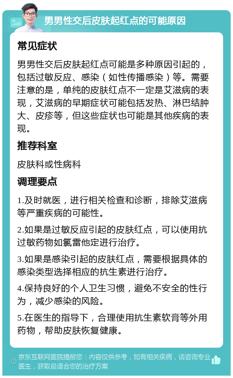 男男性交后皮肤起红点的可能原因 常见症状 男男性交后皮肤起红点可能是多种原因引起的，包括过敏反应、感染（如性传播感染）等。需要注意的是，单纯的皮肤红点不一定是艾滋病的表现，艾滋病的早期症状可能包括发热、淋巴结肿大、皮疹等，但这些症状也可能是其他疾病的表现。 推荐科室 皮肤科或性病科 调理要点 1.及时就医，进行相关检查和诊断，排除艾滋病等严重疾病的可能性。 2.如果是过敏反应引起的皮肤红点，可以使用抗过敏药物如氯雷他定进行治疗。 3.如果是感染引起的皮肤红点，需要根据具体的感染类型选择相应的抗生素进行治疗。 4.保持良好的个人卫生习惯，避免不安全的性行为，减少感染的风险。 5.在医生的指导下，合理使用抗生素软膏等外用药物，帮助皮肤恢复健康。