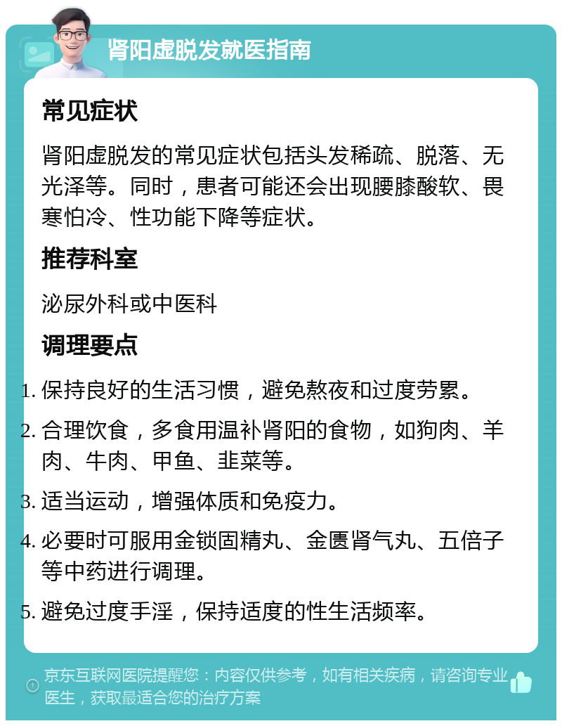 肾阳虚脱发就医指南 常见症状 肾阳虚脱发的常见症状包括头发稀疏、脱落、无光泽等。同时，患者可能还会出现腰膝酸软、畏寒怕冷、性功能下降等症状。 推荐科室 泌尿外科或中医科 调理要点 保持良好的生活习惯，避免熬夜和过度劳累。 合理饮食，多食用温补肾阳的食物，如狗肉、羊肉、牛肉、甲鱼、韭菜等。 适当运动，增强体质和免疫力。 必要时可服用金锁固精丸、金匮肾气丸、五倍子等中药进行调理。 避免过度手淫，保持适度的性生活频率。