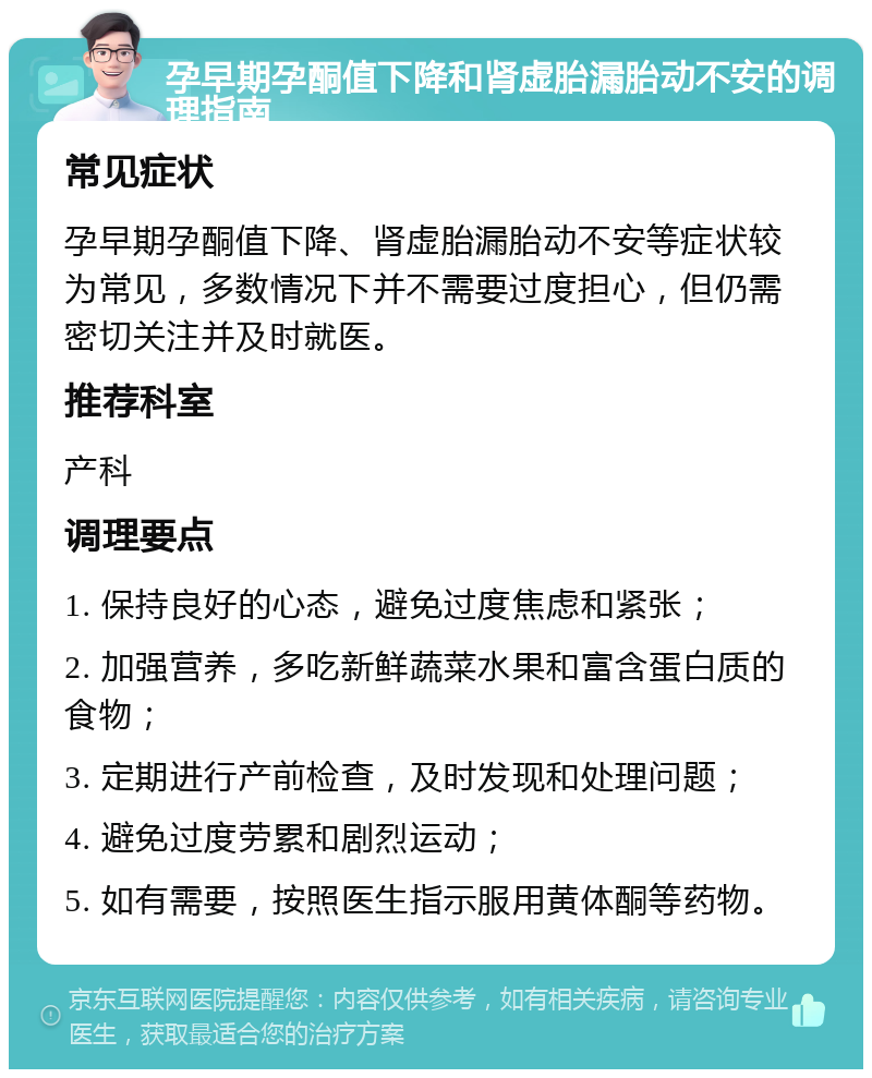 孕早期孕酮值下降和肾虚胎漏胎动不安的调理指南 常见症状 孕早期孕酮值下降、肾虚胎漏胎动不安等症状较为常见，多数情况下并不需要过度担心，但仍需密切关注并及时就医。 推荐科室 产科 调理要点 1. 保持良好的心态，避免过度焦虑和紧张； 2. 加强营养，多吃新鲜蔬菜水果和富含蛋白质的食物； 3. 定期进行产前检查，及时发现和处理问题； 4. 避免过度劳累和剧烈运动； 5. 如有需要，按照医生指示服用黄体酮等药物。