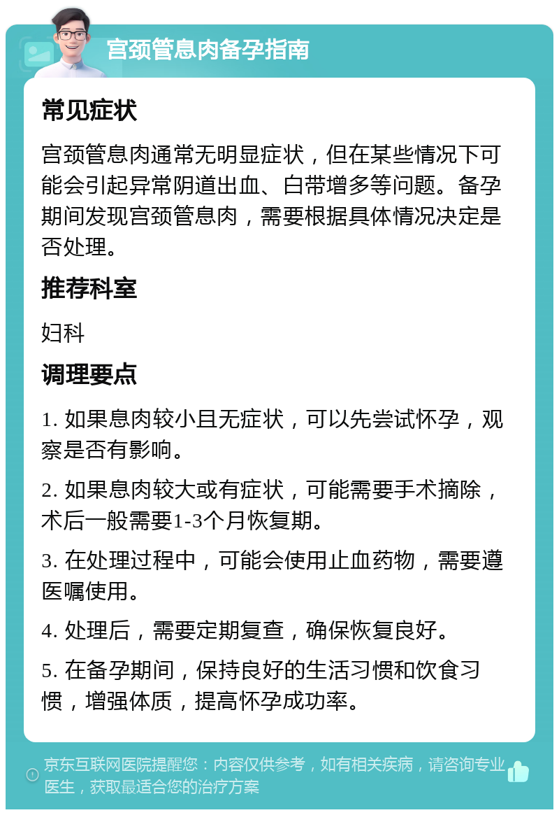 宫颈管息肉备孕指南 常见症状 宫颈管息肉通常无明显症状，但在某些情况下可能会引起异常阴道出血、白带增多等问题。备孕期间发现宫颈管息肉，需要根据具体情况决定是否处理。 推荐科室 妇科 调理要点 1. 如果息肉较小且无症状，可以先尝试怀孕，观察是否有影响。 2. 如果息肉较大或有症状，可能需要手术摘除，术后一般需要1-3个月恢复期。 3. 在处理过程中，可能会使用止血药物，需要遵医嘱使用。 4. 处理后，需要定期复查，确保恢复良好。 5. 在备孕期间，保持良好的生活习惯和饮食习惯，增强体质，提高怀孕成功率。