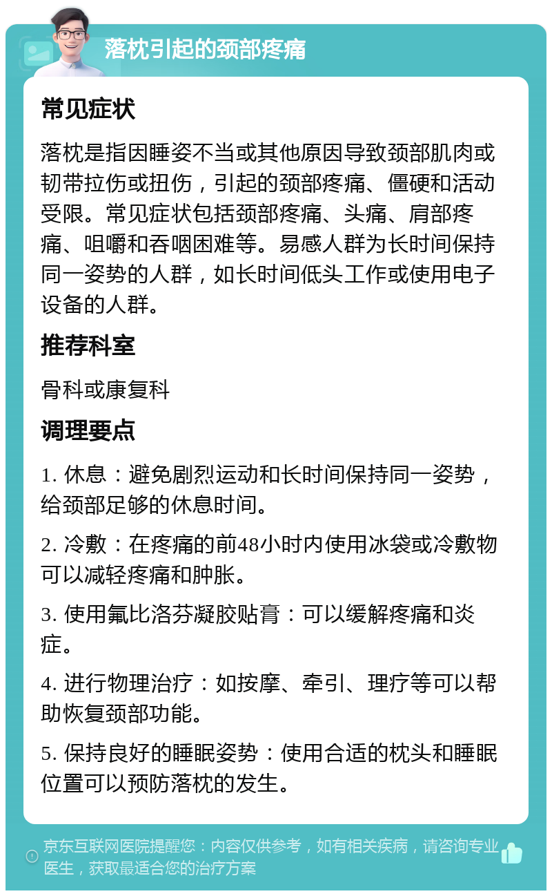 落枕引起的颈部疼痛 常见症状 落枕是指因睡姿不当或其他原因导致颈部肌肉或韧带拉伤或扭伤，引起的颈部疼痛、僵硬和活动受限。常见症状包括颈部疼痛、头痛、肩部疼痛、咀嚼和吞咽困难等。易感人群为长时间保持同一姿势的人群，如长时间低头工作或使用电子设备的人群。 推荐科室 骨科或康复科 调理要点 1. 休息：避免剧烈运动和长时间保持同一姿势，给颈部足够的休息时间。 2. 冷敷：在疼痛的前48小时内使用冰袋或冷敷物可以减轻疼痛和肿胀。 3. 使用氟比洛芬凝胶贴膏：可以缓解疼痛和炎症。 4. 进行物理治疗：如按摩、牵引、理疗等可以帮助恢复颈部功能。 5. 保持良好的睡眠姿势：使用合适的枕头和睡眠位置可以预防落枕的发生。