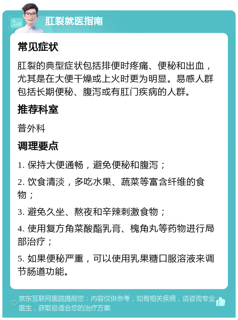 肛裂就医指南 常见症状 肛裂的典型症状包括排便时疼痛、便秘和出血，尤其是在大便干燥或上火时更为明显。易感人群包括长期便秘、腹泻或有肛门疾病的人群。 推荐科室 普外科 调理要点 1. 保持大便通畅，避免便秘和腹泻； 2. 饮食清淡，多吃水果、蔬菜等富含纤维的食物； 3. 避免久坐、熬夜和辛辣刺激食物； 4. 使用复方角菜酸酯乳膏、槐角丸等药物进行局部治疗； 5. 如果便秘严重，可以使用乳果糖口服溶液来调节肠道功能。