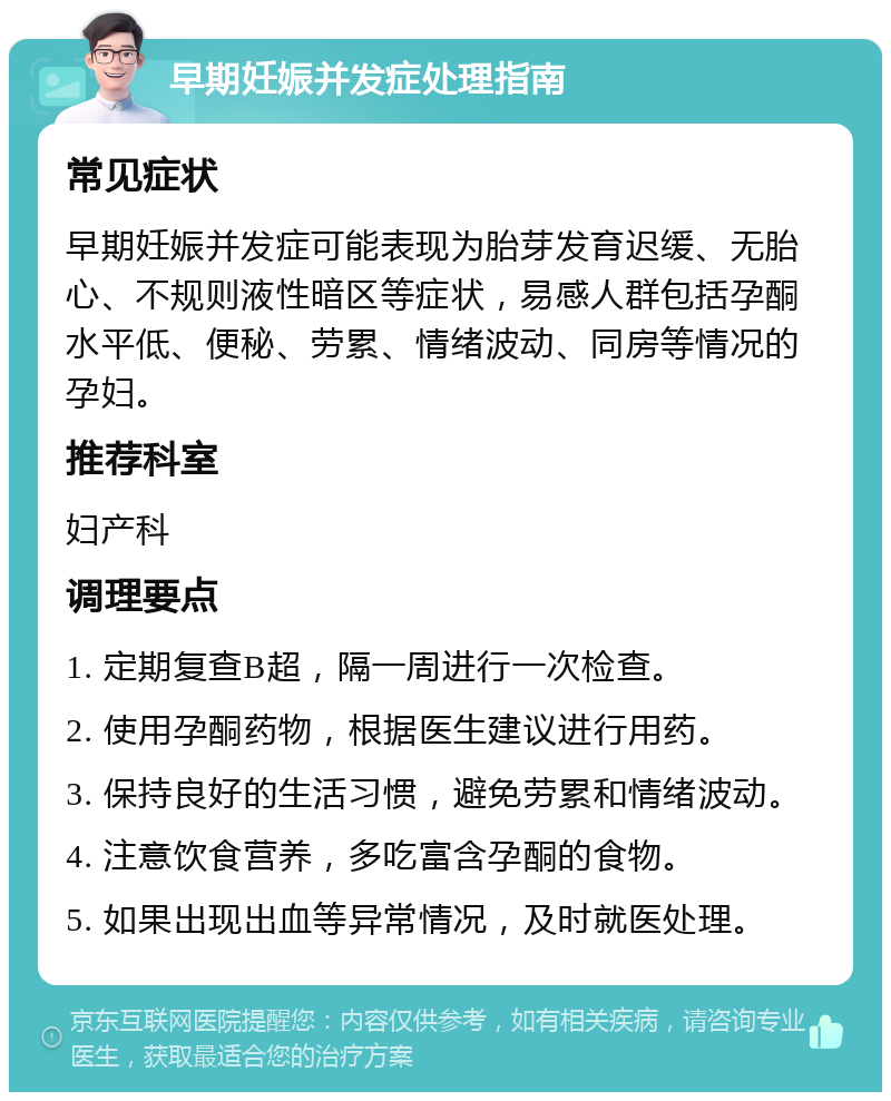 早期妊娠并发症处理指南 常见症状 早期妊娠并发症可能表现为胎芽发育迟缓、无胎心、不规则液性暗区等症状，易感人群包括孕酮水平低、便秘、劳累、情绪波动、同房等情况的孕妇。 推荐科室 妇产科 调理要点 1. 定期复查B超，隔一周进行一次检查。 2. 使用孕酮药物，根据医生建议进行用药。 3. 保持良好的生活习惯，避免劳累和情绪波动。 4. 注意饮食营养，多吃富含孕酮的食物。 5. 如果出现出血等异常情况，及时就医处理。