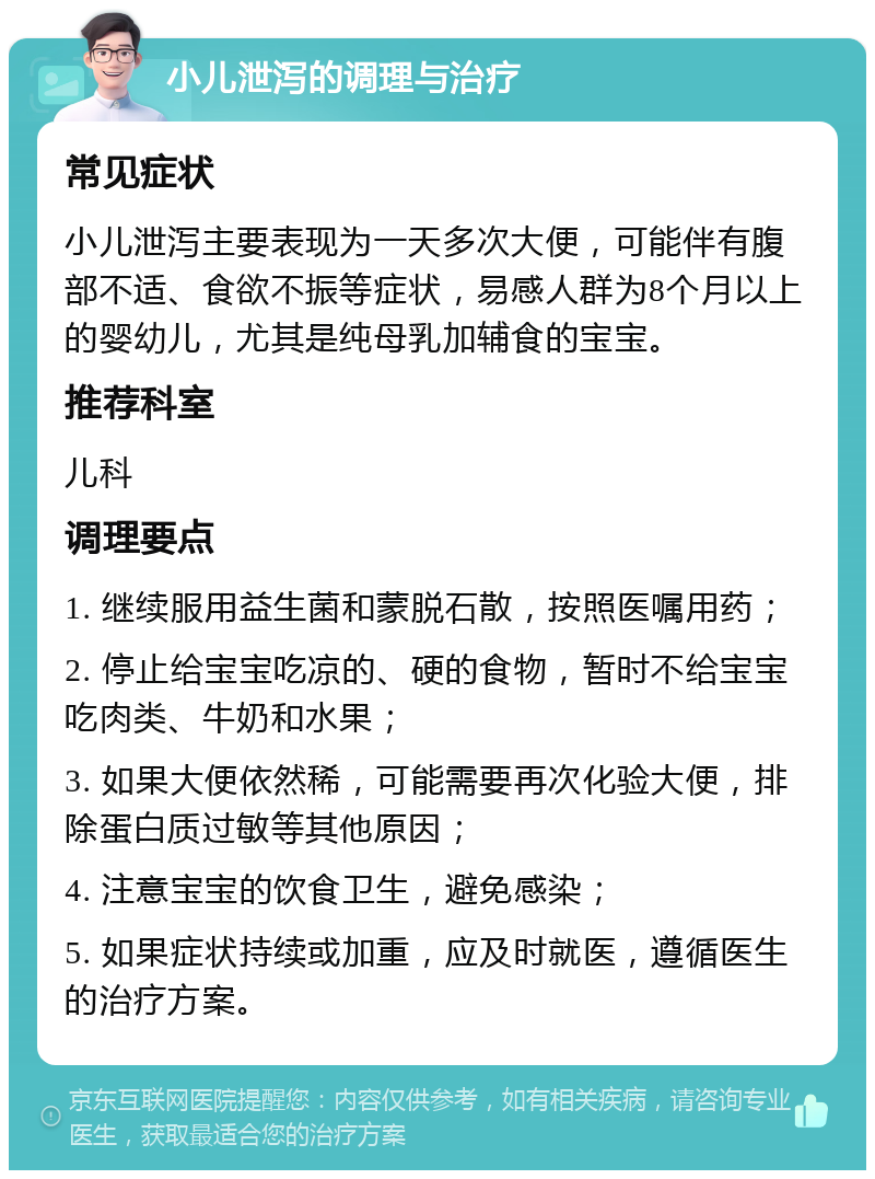 小儿泄泻的调理与治疗 常见症状 小儿泄泻主要表现为一天多次大便，可能伴有腹部不适、食欲不振等症状，易感人群为8个月以上的婴幼儿，尤其是纯母乳加辅食的宝宝。 推荐科室 儿科 调理要点 1. 继续服用益生菌和蒙脱石散，按照医嘱用药； 2. 停止给宝宝吃凉的、硬的食物，暂时不给宝宝吃肉类、牛奶和水果； 3. 如果大便依然稀，可能需要再次化验大便，排除蛋白质过敏等其他原因； 4. 注意宝宝的饮食卫生，避免感染； 5. 如果症状持续或加重，应及时就医，遵循医生的治疗方案。