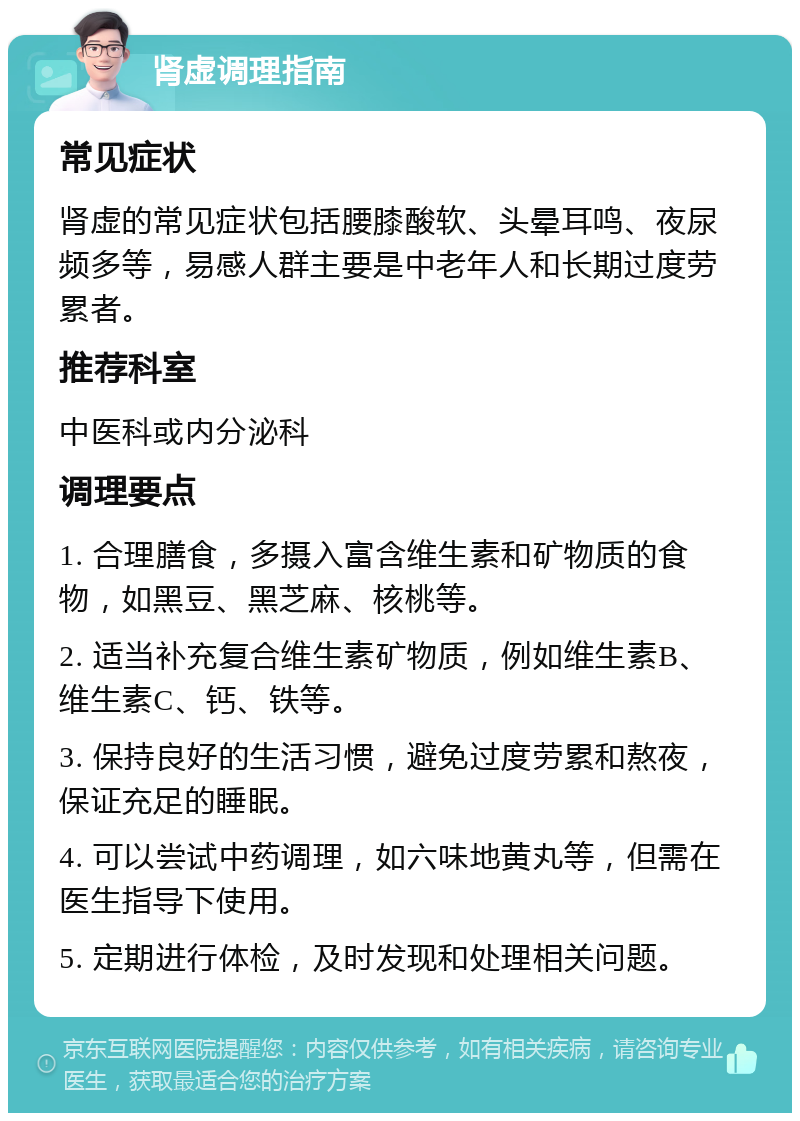 肾虚调理指南 常见症状 肾虚的常见症状包括腰膝酸软、头晕耳鸣、夜尿频多等，易感人群主要是中老年人和长期过度劳累者。 推荐科室 中医科或内分泌科 调理要点 1. 合理膳食，多摄入富含维生素和矿物质的食物，如黑豆、黑芝麻、核桃等。 2. 适当补充复合维生素矿物质，例如维生素B、维生素C、钙、铁等。 3. 保持良好的生活习惯，避免过度劳累和熬夜，保证充足的睡眠。 4. 可以尝试中药调理，如六味地黄丸等，但需在医生指导下使用。 5. 定期进行体检，及时发现和处理相关问题。