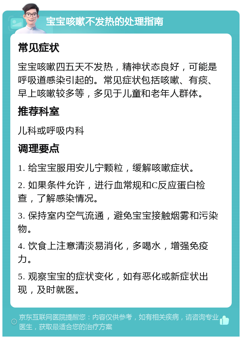 宝宝咳嗽不发热的处理指南 常见症状 宝宝咳嗽四五天不发热，精神状态良好，可能是呼吸道感染引起的。常见症状包括咳嗽、有痰、早上咳嗽较多等，多见于儿童和老年人群体。 推荐科室 儿科或呼吸内科 调理要点 1. 给宝宝服用安儿宁颗粒，缓解咳嗽症状。 2. 如果条件允许，进行血常规和C反应蛋白检查，了解感染情况。 3. 保持室内空气流通，避免宝宝接触烟雾和污染物。 4. 饮食上注意清淡易消化，多喝水，增强免疫力。 5. 观察宝宝的症状变化，如有恶化或新症状出现，及时就医。