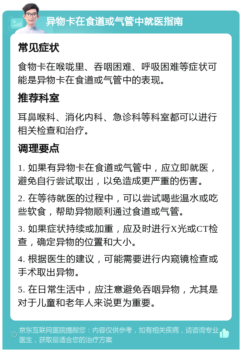 异物卡在食道或气管中就医指南 常见症状 食物卡在喉咙里、吞咽困难、呼吸困难等症状可能是异物卡在食道或气管中的表现。 推荐科室 耳鼻喉科、消化内科、急诊科等科室都可以进行相关检查和治疗。 调理要点 1. 如果有异物卡在食道或气管中，应立即就医，避免自行尝试取出，以免造成更严重的伤害。 2. 在等待就医的过程中，可以尝试喝些温水或吃些软食，帮助异物顺利通过食道或气管。 3. 如果症状持续或加重，应及时进行X光或CT检查，确定异物的位置和大小。 4. 根据医生的建议，可能需要进行内窥镜检查或手术取出异物。 5. 在日常生活中，应注意避免吞咽异物，尤其是对于儿童和老年人来说更为重要。