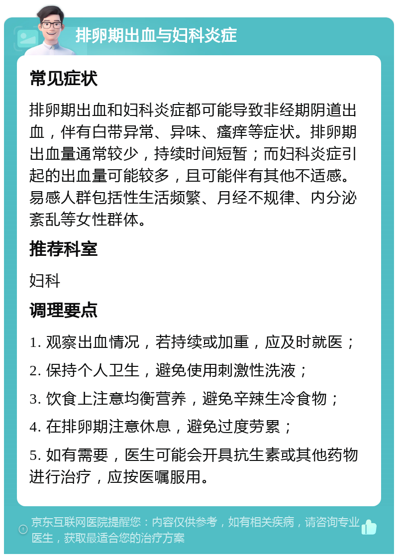 排卵期出血与妇科炎症 常见症状 排卵期出血和妇科炎症都可能导致非经期阴道出血，伴有白带异常、异味、瘙痒等症状。排卵期出血量通常较少，持续时间短暂；而妇科炎症引起的出血量可能较多，且可能伴有其他不适感。易感人群包括性生活频繁、月经不规律、内分泌紊乱等女性群体。 推荐科室 妇科 调理要点 1. 观察出血情况，若持续或加重，应及时就医； 2. 保持个人卫生，避免使用刺激性洗液； 3. 饮食上注意均衡营养，避免辛辣生冷食物； 4. 在排卵期注意休息，避免过度劳累； 5. 如有需要，医生可能会开具抗生素或其他药物进行治疗，应按医嘱服用。