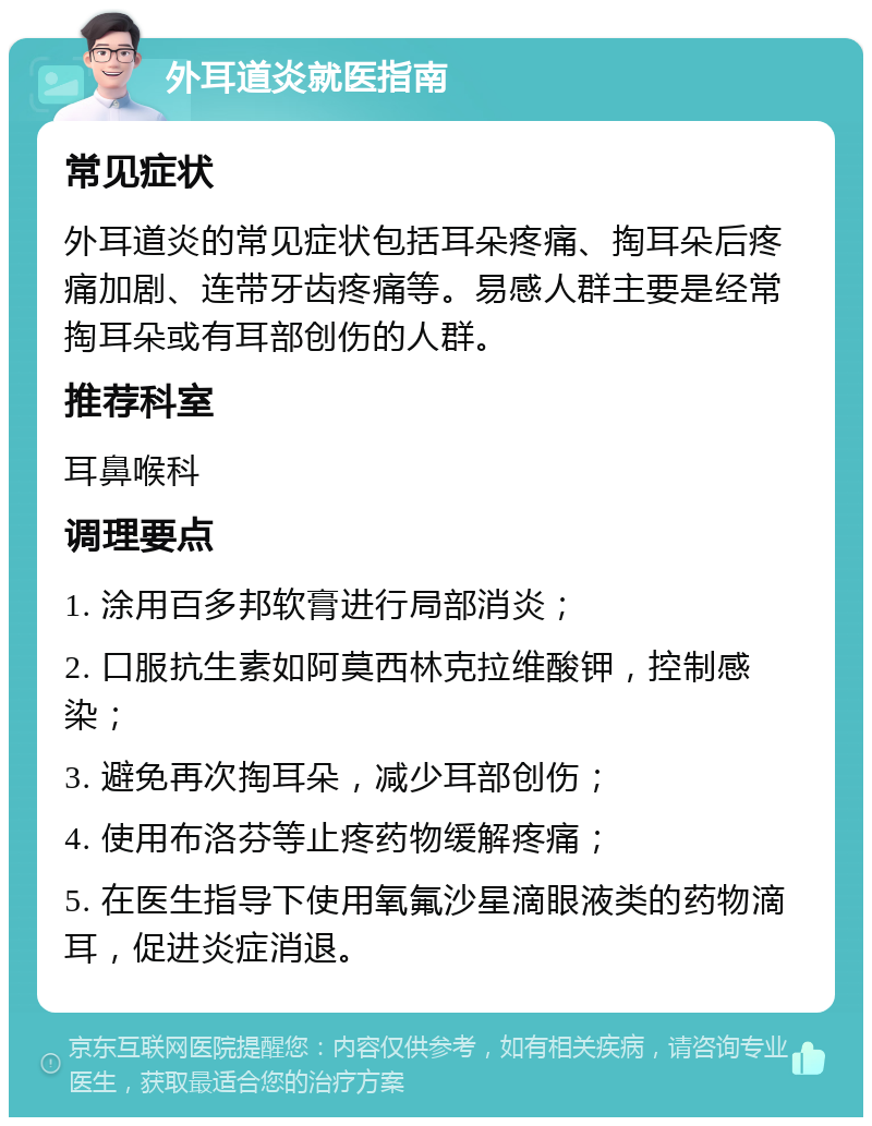 外耳道炎就医指南 常见症状 外耳道炎的常见症状包括耳朵疼痛、掏耳朵后疼痛加剧、连带牙齿疼痛等。易感人群主要是经常掏耳朵或有耳部创伤的人群。 推荐科室 耳鼻喉科 调理要点 1. 涂用百多邦软膏进行局部消炎； 2. 口服抗生素如阿莫西林克拉维酸钾，控制感染； 3. 避免再次掏耳朵，减少耳部创伤； 4. 使用布洛芬等止疼药物缓解疼痛； 5. 在医生指导下使用氧氟沙星滴眼液类的药物滴耳，促进炎症消退。