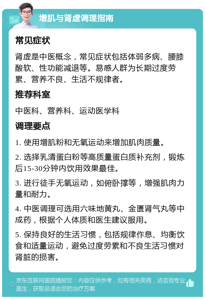 增肌与肾虚调理指南 常见症状 肾虚是中医概念，常见症状包括体弱多病、腰膝酸软、性功能减退等。易感人群为长期过度劳累、营养不良、生活不规律者。 推荐科室 中医科、营养科、运动医学科 调理要点 1. 使用增肌粉和无氧运动来增加肌肉质量。 2. 选择乳清蛋白粉等高质量蛋白质补充剂，锻炼后15-30分钟内饮用效果最佳。 3. 进行徒手无氧运动，如俯卧撑等，增强肌肉力量和耐力。 4. 中医调理可选用六味地黄丸、金匮肾气丸等中成药，根据个人体质和医生建议服用。 5. 保持良好的生活习惯，包括规律作息、均衡饮食和适量运动，避免过度劳累和不良生活习惯对肾脏的损害。