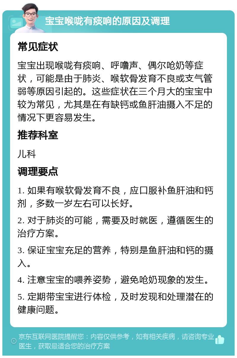 宝宝喉咙有痰响的原因及调理 常见症状 宝宝出现喉咙有痰响、呼噜声、偶尔呛奶等症状，可能是由于肺炎、喉软骨发育不良或支气管弱等原因引起的。这些症状在三个月大的宝宝中较为常见，尤其是在有缺钙或鱼肝油摄入不足的情况下更容易发生。 推荐科室 儿科 调理要点 1. 如果有喉软骨发育不良，应口服补鱼肝油和钙剂，多数一岁左右可以长好。 2. 对于肺炎的可能，需要及时就医，遵循医生的治疗方案。 3. 保证宝宝充足的营养，特别是鱼肝油和钙的摄入。 4. 注意宝宝的喂养姿势，避免呛奶现象的发生。 5. 定期带宝宝进行体检，及时发现和处理潜在的健康问题。