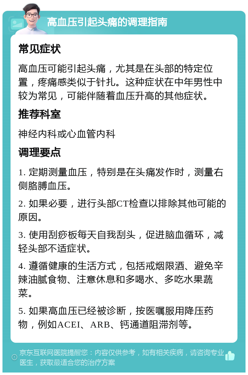 高血压引起头痛的调理指南 常见症状 高血压可能引起头痛，尤其是在头部的特定位置，疼痛感类似于针扎。这种症状在中年男性中较为常见，可能伴随着血压升高的其他症状。 推荐科室 神经内科或心血管内科 调理要点 1. 定期测量血压，特别是在头痛发作时，测量右侧胳膊血压。 2. 如果必要，进行头部CT检查以排除其他可能的原因。 3. 使用刮痧板每天自我刮头，促进脑血循环，减轻头部不适症状。 4. 遵循健康的生活方式，包括戒烟限酒、避免辛辣油腻食物、注意休息和多喝水、多吃水果蔬菜。 5. 如果高血压已经被诊断，按医嘱服用降压药物，例如ACEI、ARB、钙通道阻滞剂等。