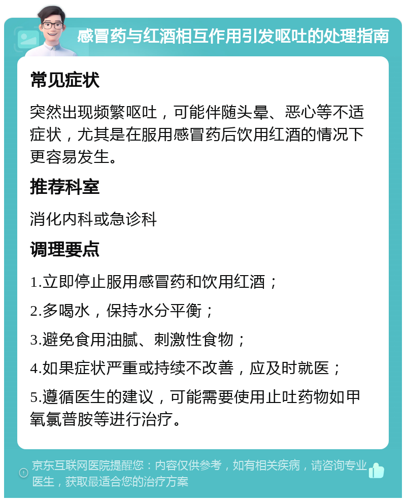 感冒药与红酒相互作用引发呕吐的处理指南 常见症状 突然出现频繁呕吐，可能伴随头晕、恶心等不适症状，尤其是在服用感冒药后饮用红酒的情况下更容易发生。 推荐科室 消化内科或急诊科 调理要点 1.立即停止服用感冒药和饮用红酒； 2.多喝水，保持水分平衡； 3.避免食用油腻、刺激性食物； 4.如果症状严重或持续不改善，应及时就医； 5.遵循医生的建议，可能需要使用止吐药物如甲氧氯普胺等进行治疗。