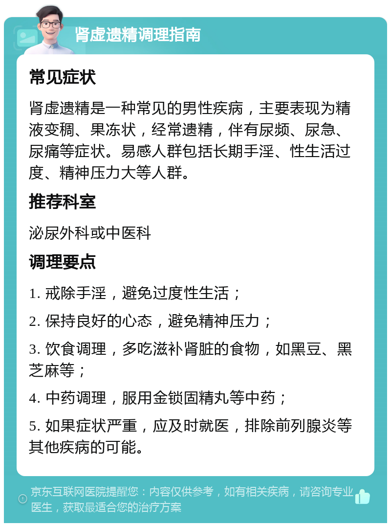 肾虚遗精调理指南 常见症状 肾虚遗精是一种常见的男性疾病，主要表现为精液变稠、果冻状，经常遗精，伴有尿频、尿急、尿痛等症状。易感人群包括长期手淫、性生活过度、精神压力大等人群。 推荐科室 泌尿外科或中医科 调理要点 1. 戒除手淫，避免过度性生活； 2. 保持良好的心态，避免精神压力； 3. 饮食调理，多吃滋补肾脏的食物，如黑豆、黑芝麻等； 4. 中药调理，服用金锁固精丸等中药； 5. 如果症状严重，应及时就医，排除前列腺炎等其他疾病的可能。