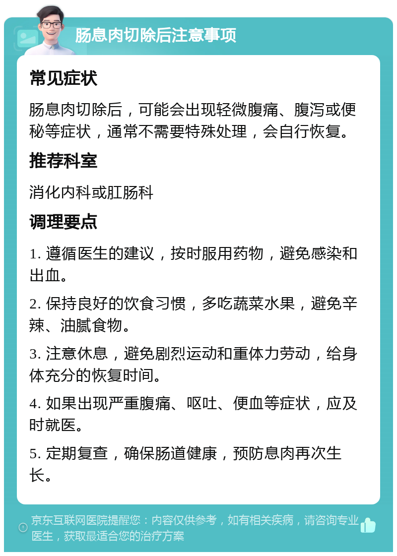 肠息肉切除后注意事项 常见症状 肠息肉切除后，可能会出现轻微腹痛、腹泻或便秘等症状，通常不需要特殊处理，会自行恢复。 推荐科室 消化内科或肛肠科 调理要点 1. 遵循医生的建议，按时服用药物，避免感染和出血。 2. 保持良好的饮食习惯，多吃蔬菜水果，避免辛辣、油腻食物。 3. 注意休息，避免剧烈运动和重体力劳动，给身体充分的恢复时间。 4. 如果出现严重腹痛、呕吐、便血等症状，应及时就医。 5. 定期复查，确保肠道健康，预防息肉再次生长。