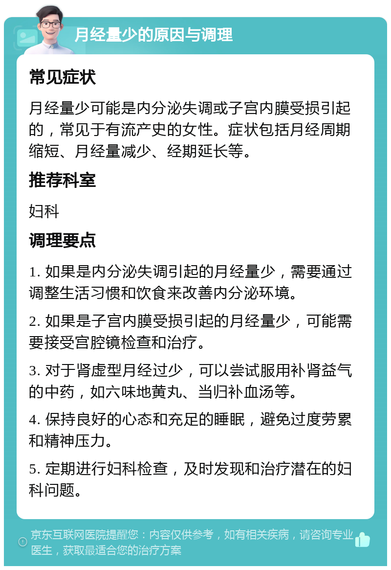 月经量少的原因与调理 常见症状 月经量少可能是内分泌失调或子宫内膜受损引起的，常见于有流产史的女性。症状包括月经周期缩短、月经量减少、经期延长等。 推荐科室 妇科 调理要点 1. 如果是内分泌失调引起的月经量少，需要通过调整生活习惯和饮食来改善内分泌环境。 2. 如果是子宫内膜受损引起的月经量少，可能需要接受宫腔镜检查和治疗。 3. 对于肾虚型月经过少，可以尝试服用补肾益气的中药，如六味地黄丸、当归补血汤等。 4. 保持良好的心态和充足的睡眠，避免过度劳累和精神压力。 5. 定期进行妇科检查，及时发现和治疗潜在的妇科问题。