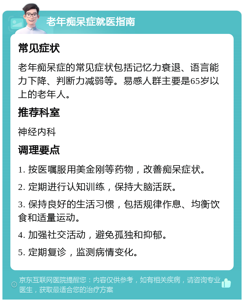 老年痴呆症就医指南 常见症状 老年痴呆症的常见症状包括记忆力衰退、语言能力下降、判断力减弱等。易感人群主要是65岁以上的老年人。 推荐科室 神经内科 调理要点 1. 按医嘱服用美金刚等药物，改善痴呆症状。 2. 定期进行认知训练，保持大脑活跃。 3. 保持良好的生活习惯，包括规律作息、均衡饮食和适量运动。 4. 加强社交活动，避免孤独和抑郁。 5. 定期复诊，监测病情变化。