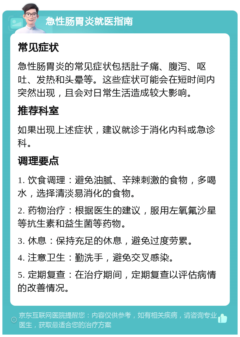 急性肠胃炎就医指南 常见症状 急性肠胃炎的常见症状包括肚子痛、腹泻、呕吐、发热和头晕等。这些症状可能会在短时间内突然出现，且会对日常生活造成较大影响。 推荐科室 如果出现上述症状，建议就诊于消化内科或急诊科。 调理要点 1. 饮食调理：避免油腻、辛辣刺激的食物，多喝水，选择清淡易消化的食物。 2. 药物治疗：根据医生的建议，服用左氧氟沙星等抗生素和益生菌等药物。 3. 休息：保持充足的休息，避免过度劳累。 4. 注意卫生：勤洗手，避免交叉感染。 5. 定期复查：在治疗期间，定期复查以评估病情的改善情况。