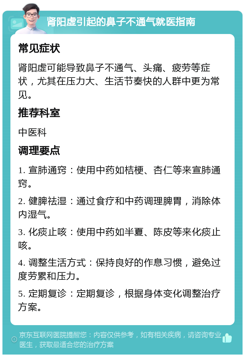 肾阳虚引起的鼻子不通气就医指南 常见症状 肾阳虚可能导致鼻子不通气、头痛、疲劳等症状，尤其在压力大、生活节奏快的人群中更为常见。 推荐科室 中医科 调理要点 1. 宣肺通窍：使用中药如桔梗、杏仁等来宣肺通窍。 2. 健脾祛湿：通过食疗和中药调理脾胃，消除体内湿气。 3. 化痰止咳：使用中药如半夏、陈皮等来化痰止咳。 4. 调整生活方式：保持良好的作息习惯，避免过度劳累和压力。 5. 定期复诊：定期复诊，根据身体变化调整治疗方案。