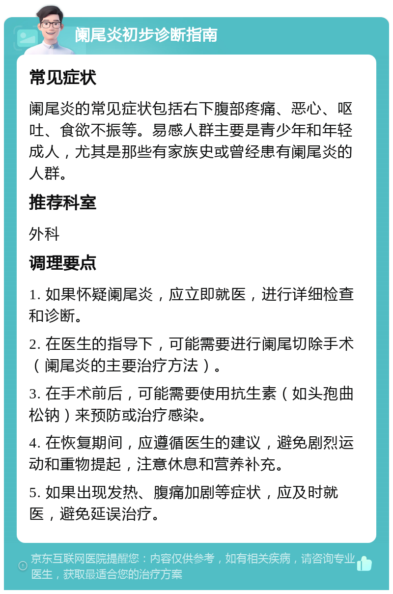 阑尾炎初步诊断指南 常见症状 阑尾炎的常见症状包括右下腹部疼痛、恶心、呕吐、食欲不振等。易感人群主要是青少年和年轻成人，尤其是那些有家族史或曾经患有阑尾炎的人群。 推荐科室 外科 调理要点 1. 如果怀疑阑尾炎，应立即就医，进行详细检查和诊断。 2. 在医生的指导下，可能需要进行阑尾切除手术（阑尾炎的主要治疗方法）。 3. 在手术前后，可能需要使用抗生素（如头孢曲松钠）来预防或治疗感染。 4. 在恢复期间，应遵循医生的建议，避免剧烈运动和重物提起，注意休息和营养补充。 5. 如果出现发热、腹痛加剧等症状，应及时就医，避免延误治疗。