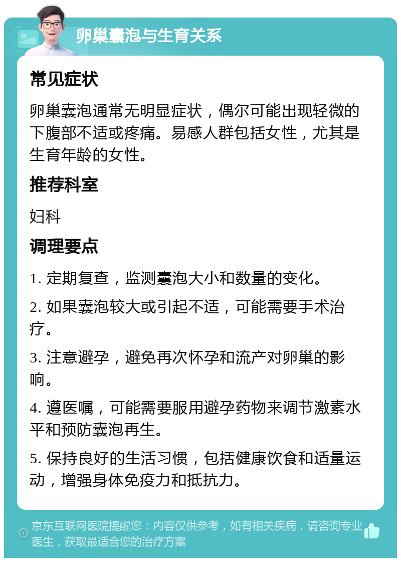 卵巢囊泡与生育关系 常见症状 卵巢囊泡通常无明显症状，偶尔可能出现轻微的下腹部不适或疼痛。易感人群包括女性，尤其是生育年龄的女性。 推荐科室 妇科 调理要点 1. 定期复查，监测囊泡大小和数量的变化。 2. 如果囊泡较大或引起不适，可能需要手术治疗。 3. 注意避孕，避免再次怀孕和流产对卵巢的影响。 4. 遵医嘱，可能需要服用避孕药物来调节激素水平和预防囊泡再生。 5. 保持良好的生活习惯，包括健康饮食和适量运动，增强身体免疫力和抵抗力。