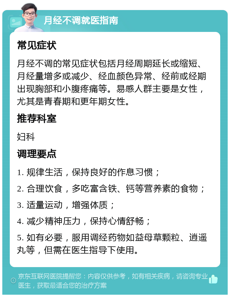 月经不调就医指南 常见症状 月经不调的常见症状包括月经周期延长或缩短、月经量增多或减少、经血颜色异常、经前或经期出现胸部和小腹疼痛等。易感人群主要是女性，尤其是青春期和更年期女性。 推荐科室 妇科 调理要点 1. 规律生活，保持良好的作息习惯； 2. 合理饮食，多吃富含铁、钙等营养素的食物； 3. 适量运动，增强体质； 4. 减少精神压力，保持心情舒畅； 5. 如有必要，服用调经药物如益母草颗粒、逍遥丸等，但需在医生指导下使用。