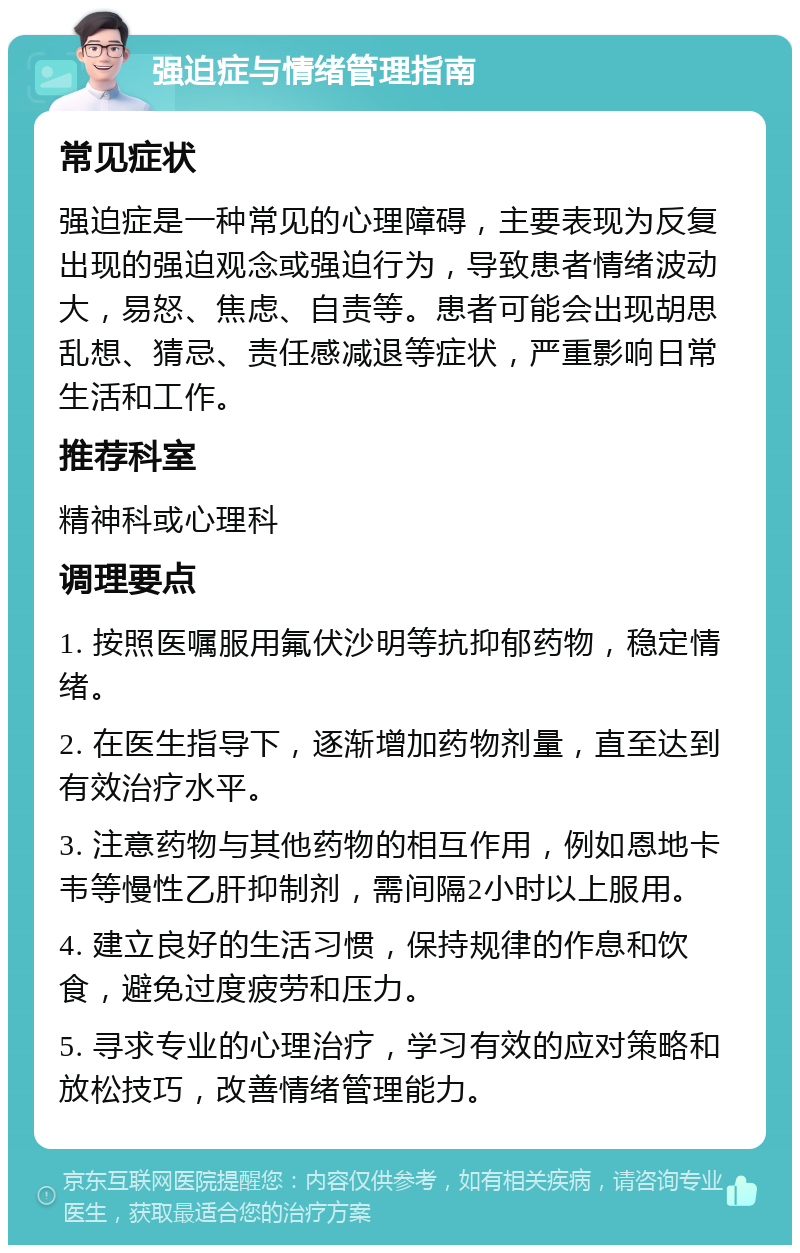 强迫症与情绪管理指南 常见症状 强迫症是一种常见的心理障碍，主要表现为反复出现的强迫观念或强迫行为，导致患者情绪波动大，易怒、焦虑、自责等。患者可能会出现胡思乱想、猜忌、责任感减退等症状，严重影响日常生活和工作。 推荐科室 精神科或心理科 调理要点 1. 按照医嘱服用氟伏沙明等抗抑郁药物，稳定情绪。 2. 在医生指导下，逐渐增加药物剂量，直至达到有效治疗水平。 3. 注意药物与其他药物的相互作用，例如恩地卡韦等慢性乙肝抑制剂，需间隔2小时以上服用。 4. 建立良好的生活习惯，保持规律的作息和饮食，避免过度疲劳和压力。 5. 寻求专业的心理治疗，学习有效的应对策略和放松技巧，改善情绪管理能力。