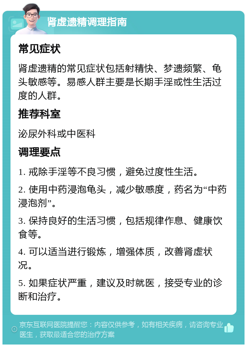 肾虚遗精调理指南 常见症状 肾虚遗精的常见症状包括射精快、梦遗频繁、龟头敏感等。易感人群主要是长期手淫或性生活过度的人群。 推荐科室 泌尿外科或中医科 调理要点 1. 戒除手淫等不良习惯，避免过度性生活。 2. 使用中药浸泡龟头，减少敏感度，药名为“中药浸泡剂”。 3. 保持良好的生活习惯，包括规律作息、健康饮食等。 4. 可以适当进行锻炼，增强体质，改善肾虚状况。 5. 如果症状严重，建议及时就医，接受专业的诊断和治疗。