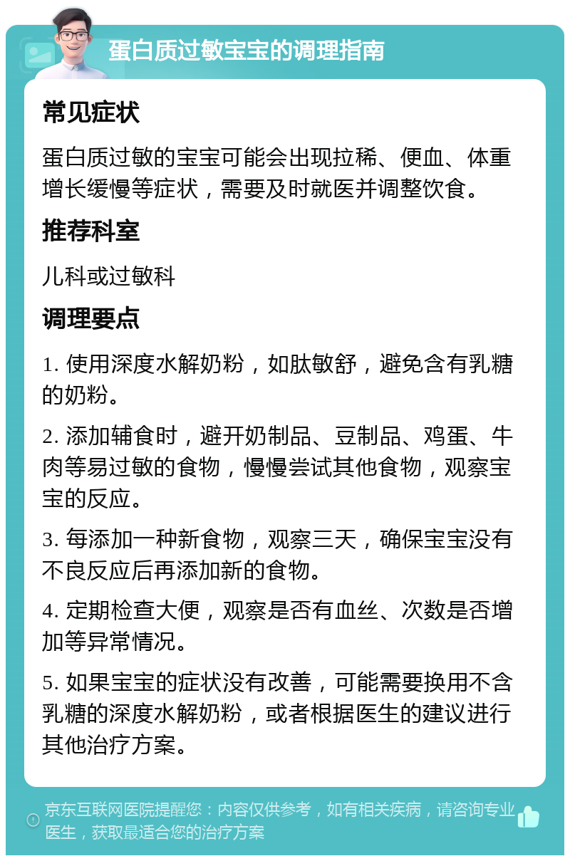 蛋白质过敏宝宝的调理指南 常见症状 蛋白质过敏的宝宝可能会出现拉稀、便血、体重增长缓慢等症状，需要及时就医并调整饮食。 推荐科室 儿科或过敏科 调理要点 1. 使用深度水解奶粉，如肽敏舒，避免含有乳糖的奶粉。 2. 添加辅食时，避开奶制品、豆制品、鸡蛋、牛肉等易过敏的食物，慢慢尝试其他食物，观察宝宝的反应。 3. 每添加一种新食物，观察三天，确保宝宝没有不良反应后再添加新的食物。 4. 定期检查大便，观察是否有血丝、次数是否增加等异常情况。 5. 如果宝宝的症状没有改善，可能需要换用不含乳糖的深度水解奶粉，或者根据医生的建议进行其他治疗方案。