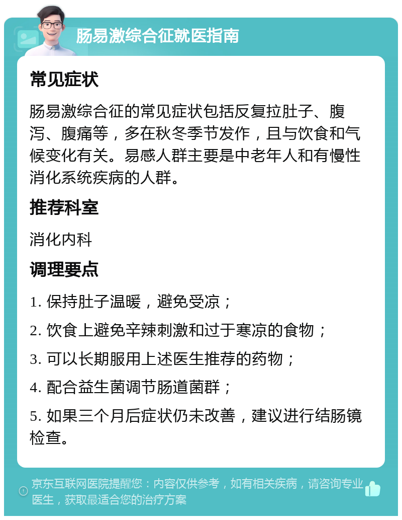 肠易激综合征就医指南 常见症状 肠易激综合征的常见症状包括反复拉肚子、腹泻、腹痛等，多在秋冬季节发作，且与饮食和气候变化有关。易感人群主要是中老年人和有慢性消化系统疾病的人群。 推荐科室 消化内科 调理要点 1. 保持肚子温暖，避免受凉； 2. 饮食上避免辛辣刺激和过于寒凉的食物； 3. 可以长期服用上述医生推荐的药物； 4. 配合益生菌调节肠道菌群； 5. 如果三个月后症状仍未改善，建议进行结肠镜检查。